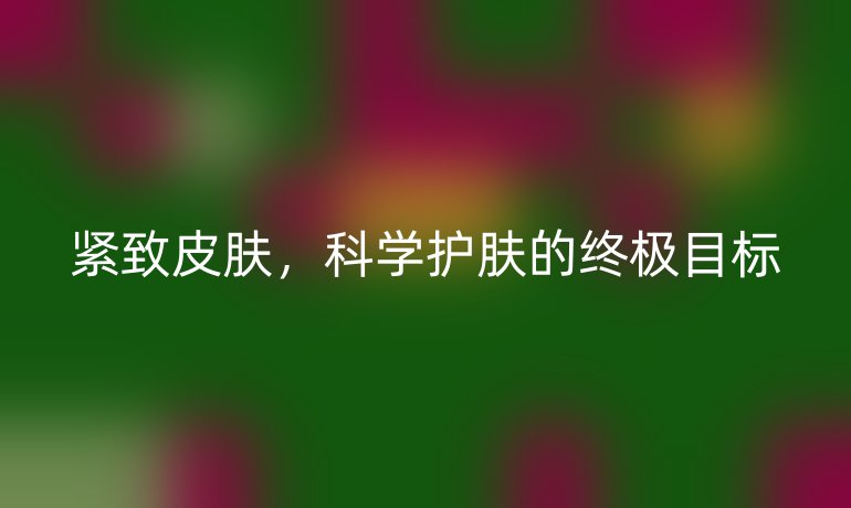 紧致皮肤,科学护肤的终极目标
