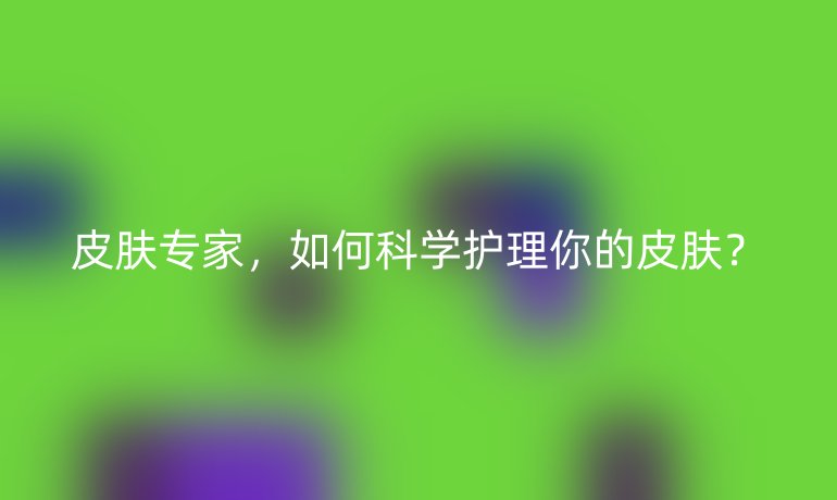皮肤专家,如何科学护理你的皮肤?