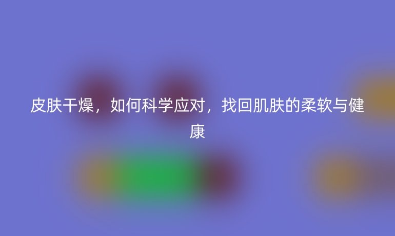 皮肤干燥，如何科学应对，找回肌肤的柔软与健康