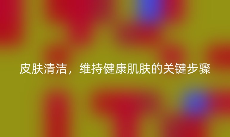 皮肤清洁,维持健康肌肤的关键步骤