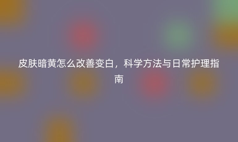皮肤暗黄怎么改善变白,科学方法与日常护理指南