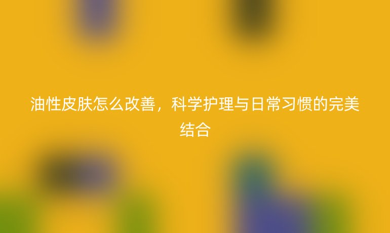 油性皮肤怎么改善,科学护理与日常习惯的完美结合