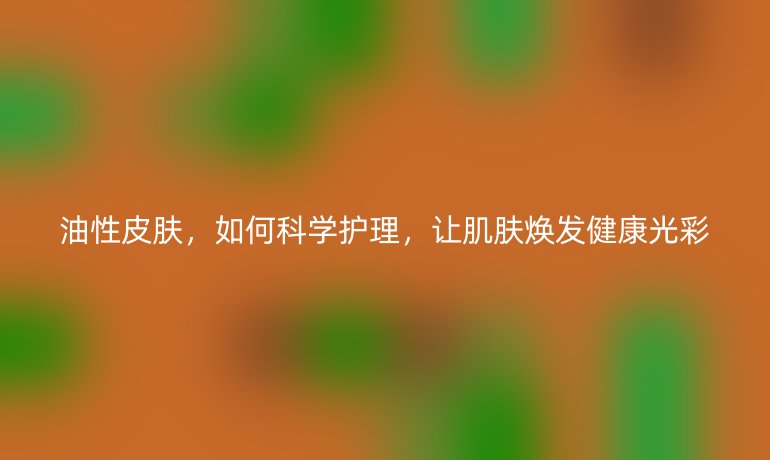 油性皮肤,如何科学护理,让肌肤焕发健康光彩