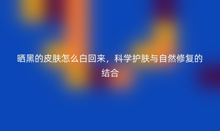 晒黑的皮肤怎么白回来,科学护肤与自然修复的结合