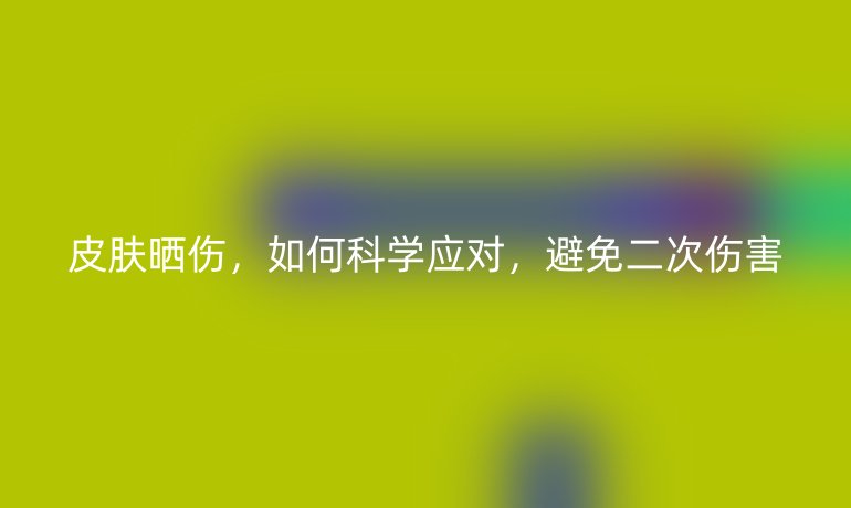 皮肤晒伤,如何科学应对,避免二次伤害