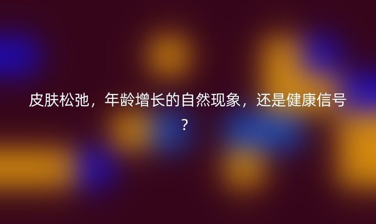皮肤松弛，年龄增长的自然现象，还是健康信号？