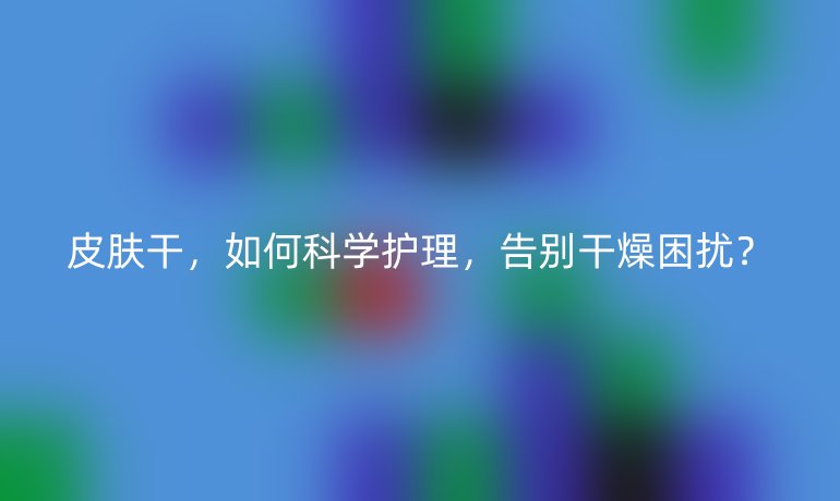 皮肤干，如何科学护理，告别干燥困扰？