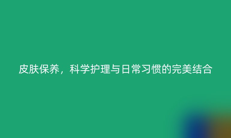 皮肤保养，科学护理与日常习惯的完美结合