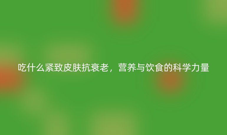 吃什么紧致皮肤抗衰老，营养与饮食的科学力量