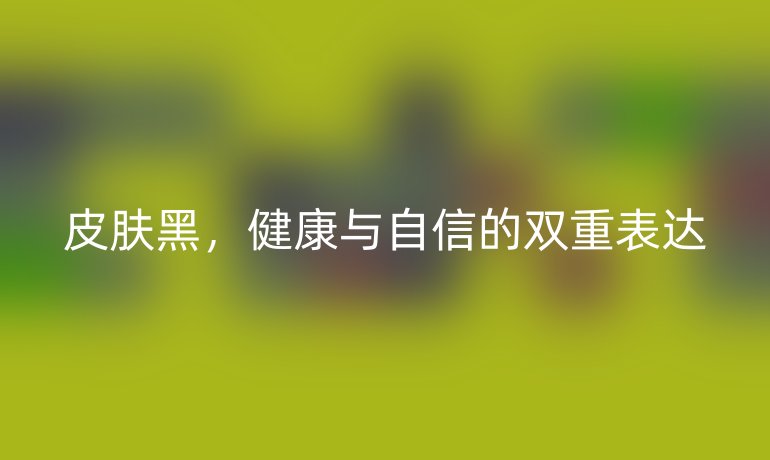 皮肤黑，健康与自信的双重表达