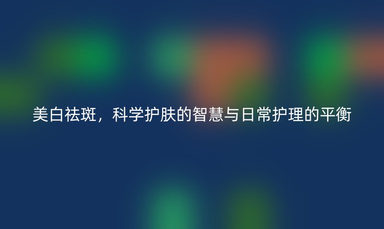 美白祛斑,科学护肤的智慧与日常护理的平衡