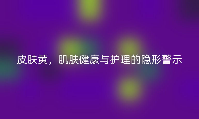 皮肤黄，肌肤健康与护理的隐形警示