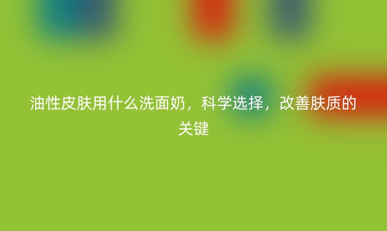 油性皮肤用什么洗面奶，科学选择，改善肤质的关键