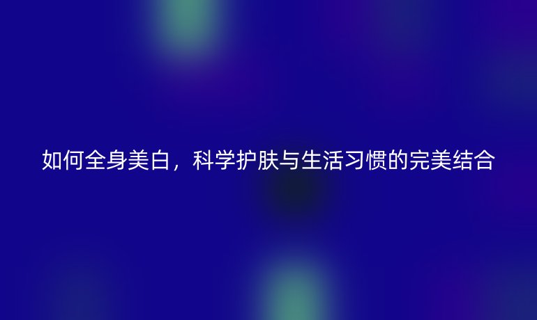 如何全身美白，科学护肤与生活习惯的完美结合