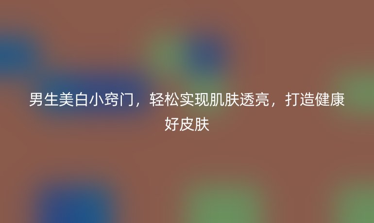 男生美白小窍门，轻松实现肌肤透亮，打造健康好皮肤