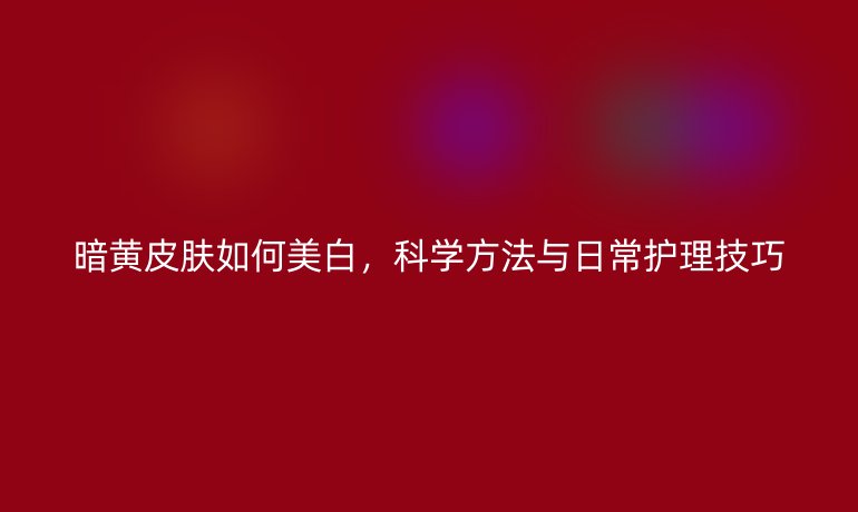 暗黄皮肤如何美白，科学方法与日常护理技巧