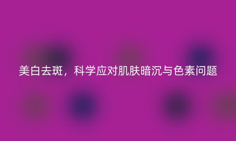 美白去斑，科学应对肌肤暗沉与色素问题