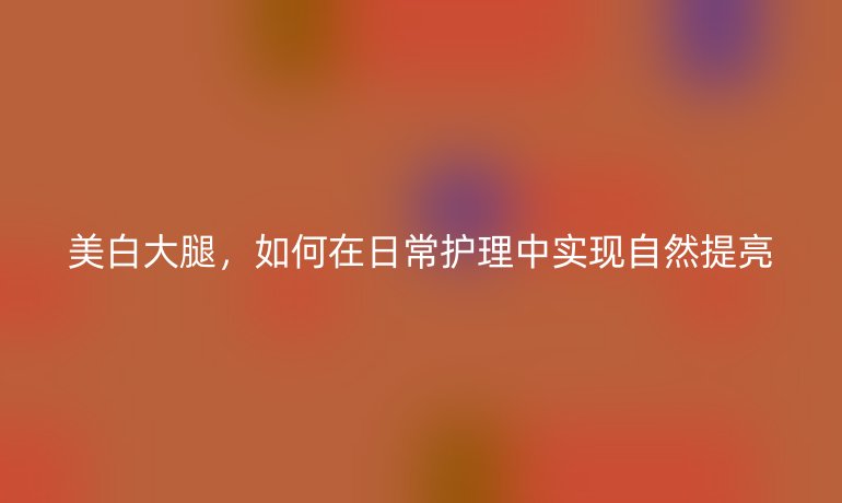 美白大腿，如何在日常护理中实现自然提亮