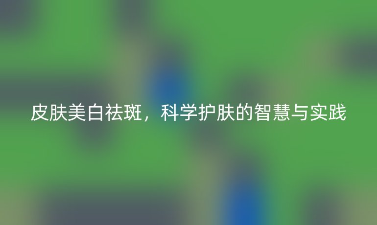 皮肤美白祛斑，科学护肤的智慧与实践