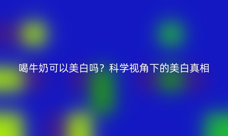 喝牛奶可以美白吗？科学视角下的美白真相