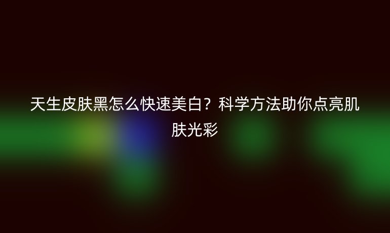 天生皮肤黑怎么快速美白？科学方法助你点亮肌肤光彩