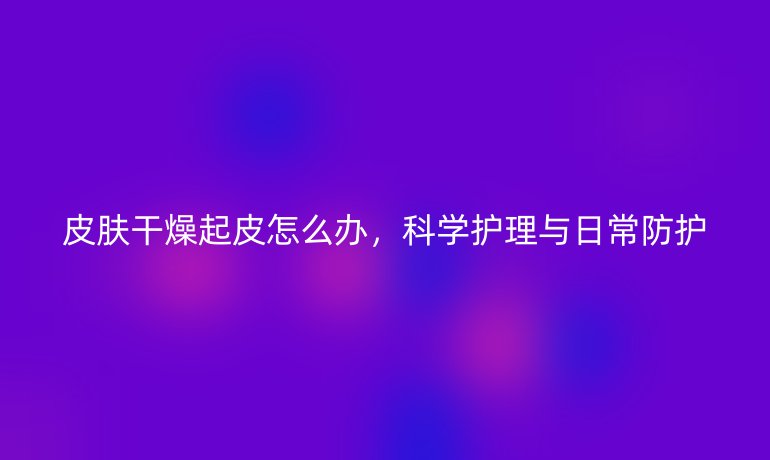 皮肤干燥起皮怎么办,科学护理与日常防护