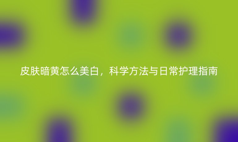 皮肤暗黄怎么美白,科学方法与日常护理指南