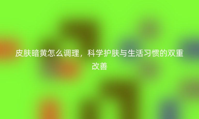 皮肤暗黄怎么调理，科学护肤与生活习惯的双重改善