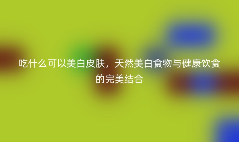 吃什么可以美白皮肤，天然美白食物与健康饮食的完美结合