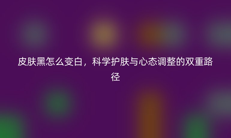 皮肤黑怎么变白,科学护肤与心态调整的双重路径