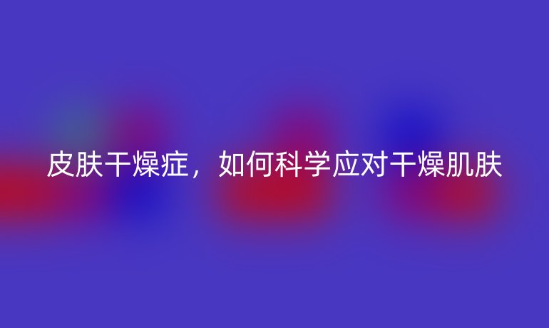 皮肤干燥症，如何科学应对干燥肌肤