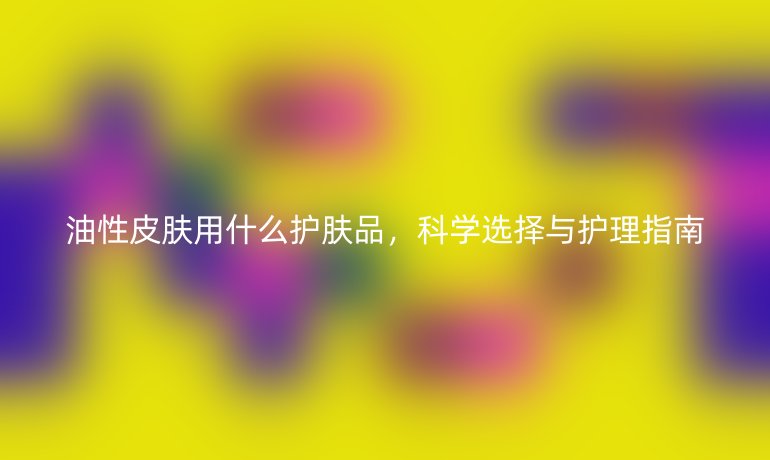 油性皮肤用什么护肤品,科学选择与护理指南