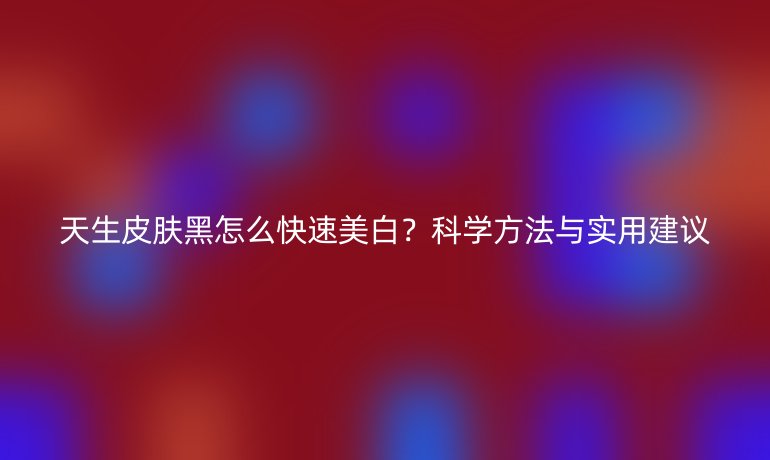 天生皮肤黑怎么快速美白？科学方法与实用建议