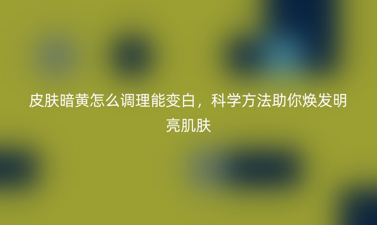 皮肤暗黄怎么调理能变白,科学方法助你焕发明亮肌肤