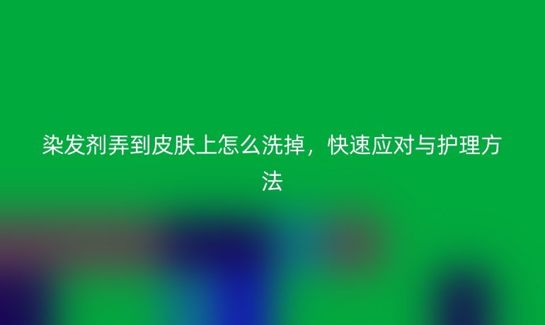 染发剂弄到皮肤上怎么洗掉,快速应对与护理方法