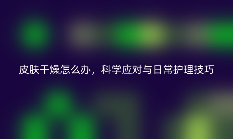 皮肤干燥怎么办,科学应对与日常护理技巧