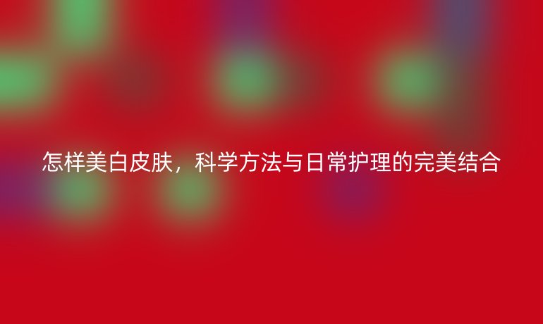 怎样美白皮肤,科学方法与日常护理的完美结合
