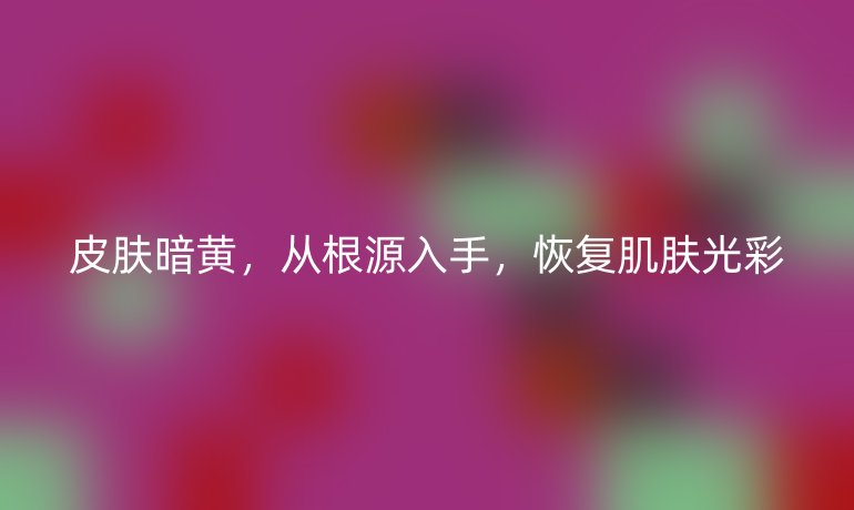 皮肤暗黄,从根源入手,恢复肌肤光彩