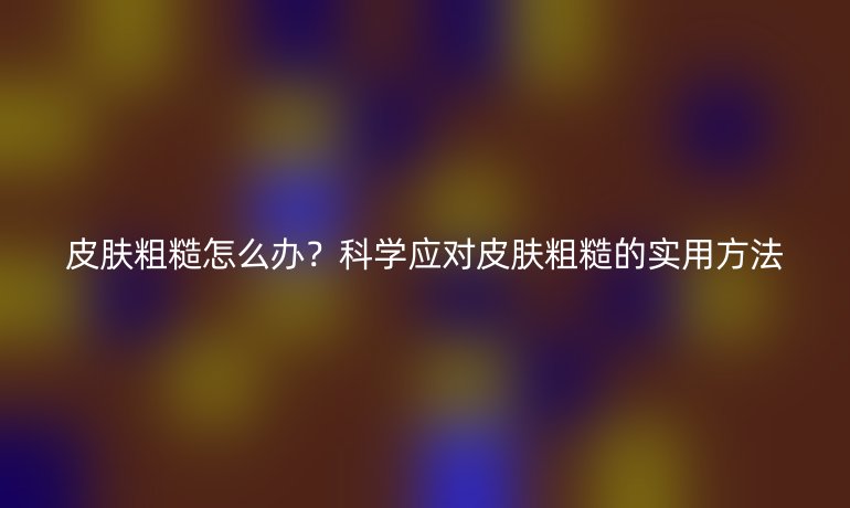 皮肤粗糙怎么办？科学应对皮肤粗糙的实用方法