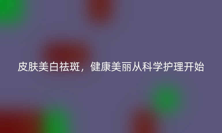 皮肤美白祛斑，健康美丽从科学护理开始