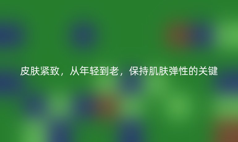 皮肤紧致,从年轻到老,保持肌肤弹性的关键