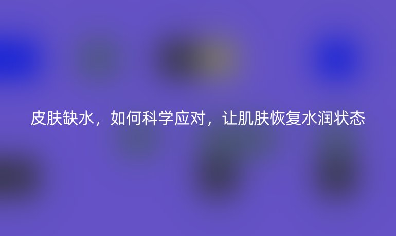 皮肤缺水,如何科学应对,让肌肤恢复水润状态