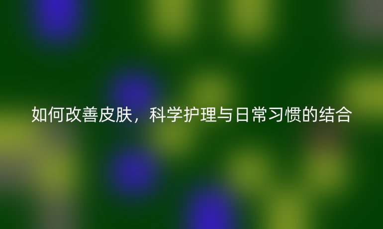 如何改善皮肤,科学护理与日常习惯的结合