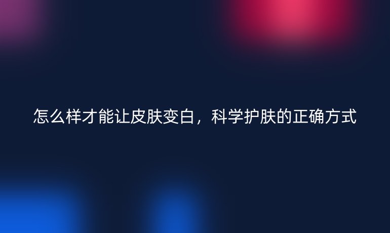 怎么样才能让皮肤变白,科学护肤的正确方式