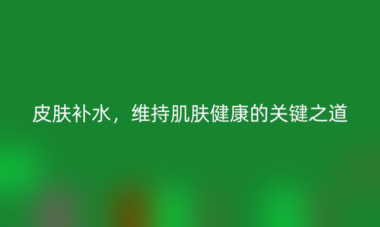皮肤补水,维持肌肤健康的关键之道