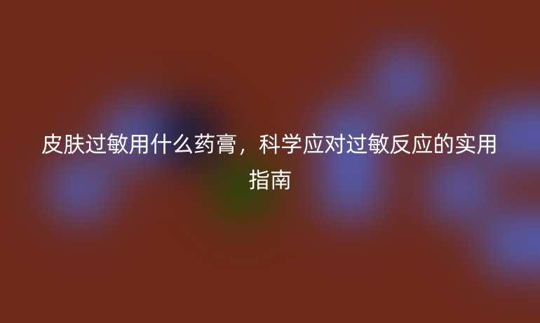 皮肤过敏用什么药膏,科学应对过敏反应的实用指南