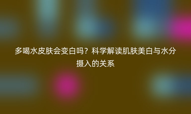多喝水皮肤会变白吗?科学解读肌肤美白与水分摄入的关系