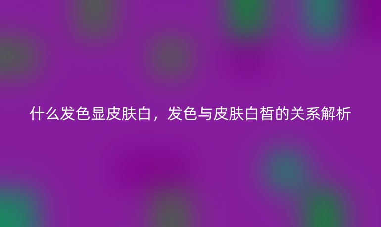 什么发色显皮肤白,发色与皮肤白皙的关系解析
