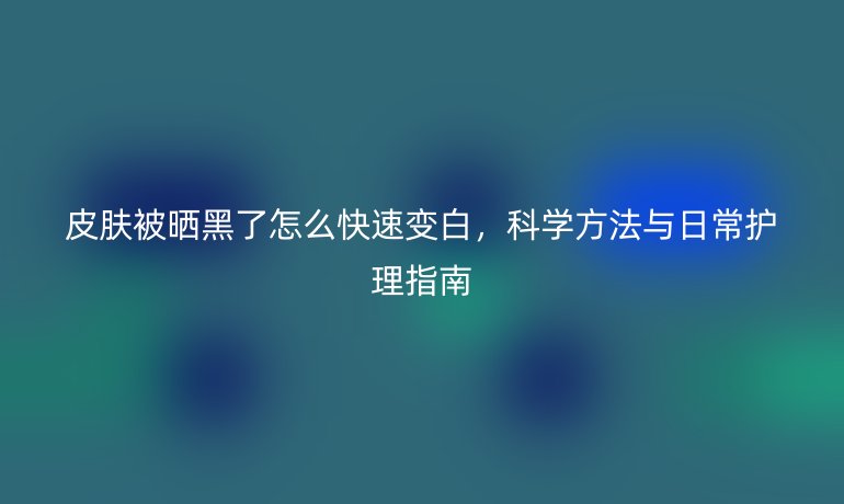 皮肤被晒黑了怎么快速变白,科学方法与日常护理指南