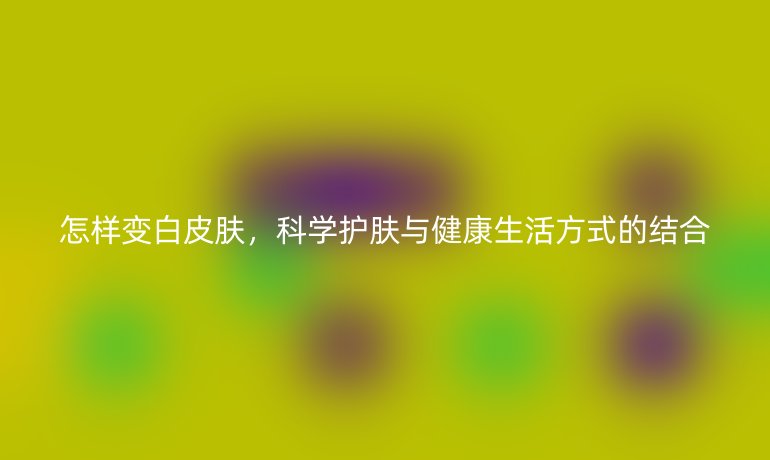 怎样变白皮肤,科学护肤与健康生活方式的结合